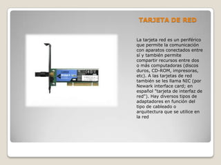 TARJETA DE RED
La tarjeta red es un periférico
que permite la comunicación
con aparatos conectados entre
sí y también permite
compartir recursos entre dos
o más computadoras (discos
duros, CD-ROM, impresoras,
etc). A las tarjetas de red
también se les llama NIC (por
Newark interface card; en
español "tarjeta de interfaz de
red"). Hay diversos tipos de
adaptadores en función del
tipo de cableado o
arquitectura que se utilice en
la red
 