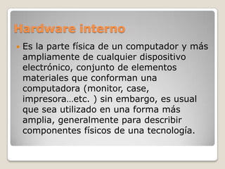 Hardware interno
 Es la parte física de un computador y más
ampliamente de cualquier dispositivo
electrónico, conjunto de elementos
materiales que conforman una
computadora (monitor, case,
impresora…etc. ) sin embargo, es usual
que sea utilizado en una forma más
amplia, generalmente para describir
componentes físicos de una tecnología.
 