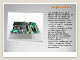 Tarjeta madre
Una tarjeta madre es la
central o primaria tarjeta de
circuito de un sistema de
computo u otro sistema
electrónico complejo. Una
computadora típica con el
microprocesador, memoria
principal, y otros
componentes básicos de la
tarjeta madre. Otros
componentes de la
computadora tal como
almacenamiento externo,
circuitos de control para
video y sonido, y
dispositivos periféricos son
unidos a la tarjeta madre
vía conectores o cables de
alguna clase.
 