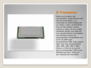 El Procesador
Este es el cerebro del
computador. Dependiendo del
tipo de procesador y su
velocidad se obtendr&aacute
un mejor o peor rendimiento.
Hoy en día existen varias
marcas y tipos, de los cuales
intentaré darles una idea de
sus características principales.
Las familias (tipos) de
procesadores compatibles con
el PC de IBM usan
procesadores x86. Esto quiere
decir que hay procesadores
286, 386, 486, 586 y 686.
Ahora, a Intel se le ocurrió
que su procesador 586 no se
llamaría así sino "Pentium",
por razones de mercadeo
 