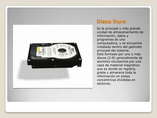 Disco Duro
Es la principal y más grande
unidad de almacenamiento de
información, datos y
programas de una
computadora, y se encuentra
instalada dentro del gabinete
principal del sistema.
Está formado por uno o más
discos (2-8) generalmente de
aluminio recubiertos por una
capa de material magnético
que es donde se registra,
graba y almacena toda la
información en pistas
concéntricas divididas en
sectores,
 
