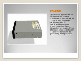 CD-ROM
Las unidades de CD-ROM son
de sólo lectura. Es decir,
pueden leer la información en
un disco, pero no pueden
escribir datos en él.
Una re grabadora puede
grabar y regrabar discos
compactos. Las características
básicas de estas unidades son
la velocidad de lectura, de
grabación y de regrabación.
 