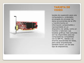 TARJETA DE
VIDEO
tarjeta de expansión para una
computadora u ordenador,
encargada de procesar los
datos provenientes de la CPU
y transformarlos en
información comprensible y
representable en un
dispositivo de salida, como un
monitor o televisor. Las
tarjetas gráficas más comunes
son las disponibles para las
computadoras compatibles
con la IBM PC, debido a la
enorme popularidad de éstas,
pero otras arquitecturas
también hacen uso de este
tipo de dispositivos.
 
