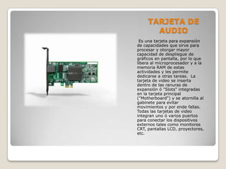 TARJETA DE
AUDIO
Es una tarjeta para expansión
de capacidades que sirve para
procesar y otorgar mayor
capacidad de despliegue de
gráficos en pantalla, por lo que
libera al microprocesador y a la
memoria RAM de estas
actividades y les permite
dedicarse a otras tareas. La
tarjeta de video se inserta
dentro de las ranuras de
expansión ó "Slots" integradas
en la tarjeta principal
("Motherboard") y se atornilla al
gabinete para evitar
movimientos y por ende fallas.
Todas las tarjetas de video
integran uno ó varios puertos
para conectar los dispositivos
externos tales como monitores
CRT, pantallas LCD, proyectores,
etc.
 