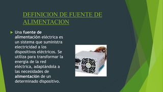 DEFINICION DE FUENTE DE
ALIMENTACION
 Una fuente de
alimentación eléctrica es
un sistema que suministra
electricidad a los
dispositivos eléctricos. Se
utiliza para transformar la
energía de la red
eléctrica, adaptándola a
las necesidades de
alimentación de un
determinado dispositivo.
 