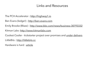 Links and Resources
The PCH Accelerator : http://highway1.io
Ben Evans (ledge!) : http://ben-evans.com
Emily Brooke (Blaze) : http://www.bbc.com/news/business-30793332
Kitman Labs :http://www.kitmanlabs.com
Coolest Cooler - kickstarter project over promises and under delivers
LittleBits : http://littlebits.cc
Hardware is hard : article
 