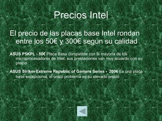 Precios Intel El precio de las placas base Intel rondan entre los 50€ y 300€ según su calidad ASUS P5KPL - 50€  Placa Base compatible con la mayoría de los microprocesadores de Intel, sus prestaciones van muy acuerdo con su precio ASUS Striker Extreme Republic of Gamers Series -   200€  Es una placa base excepcional, el único problema es su elevado precio 