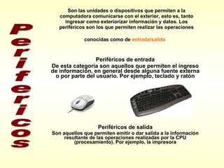 Son las unidades o dispositivos que permiten a la computadora comunicarse con el exterior, esto es, tanto ingresar como exteriorizar información y datos. Los periféricos son los que permiten realizar las operaciones conocidas como de  entrada/salida   Periféricos de entrada De esta categoría son aquellos que permiten el ingreso de información, en general desde alguna fuente externa o por parte del usuario. Por ejemplo, teclado y ratón Periféricos de salida Son aquellos que permiten emitir o dar salida a la información resultante de las operaciones realizadas por la CPU (procesamiento). Por ejemplo, la impresora Perifericos 