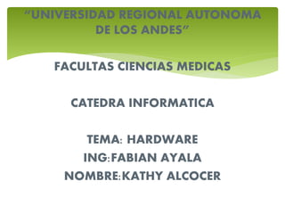 “UNIVERSIDAD REGIONAL AUTONOMA
DE LOS ANDES”
FACULTAS CIENCIAS MEDICAS
CATEDRA INFORMATICA
TEMA: HARDWARE
ING:FABIAN AYALA
NOMBRE:KATHY ALCOCER
 