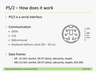 PS/2 – How does it work
   PS/2 is a serial interface

   Communication                                                                 1. DATA
                                                                                  2. -
       DATA                                                                      3. GND
       CLK                                                                       4. VCC
                                                                                  5. CLCK
       Bidirectional                                                             6. -

       Keyboard defines clock (30 – 50 ns)


   Data frames
           KB (11 bit): startbit, D0-D7 [data], odd parity, stopbit
           KBC (12 bit): startbit, D0-D7 [data], odd parity, stopbit, ACK (KB)

Fabian Mihailowitsch (cirosec GmbH)                                           10 of 49
 