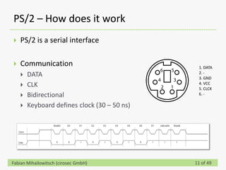 PS/2 – How does it work
   PS/2 is a serial interface

   Communication                              1. DATA
                                               2. -
       DATA                                   3. GND
       CLK                                    4. VCC
                                               5. CLCK
       Bidirectional                          6. -

       Keyboard defines clock (30 – 50 ns)




Fabian Mihailowitsch (cirosec GmbH)           11 of 49
 