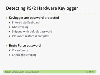Detecting PS/2 Hardware Keylogger
   Keylogger are password protected
       Entered via Keyboard
       Ghost typing
       Shipped with default password
       Password restore is complex

   Brute Force password
       Via software
       Check ghost typing




Fabian Mihailowitsch (cirosec GmbH)     13 of 49
 