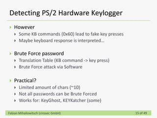 Detecting PS/2 Hardware Keylogger
   However
       Some KB commands (0x60) lead to fake key presses
       Maybe keyboard response is interpreted…

   Brute Force password
       Translation Table (KB command -> key press)
       Brute Force attack via Software

   Practical?
       Limited amount of chars (~10)
       Not all passwords can be Brute Forced
       Works for: KeyGhost, KEYKatcher (some)

Fabian Mihailowitsch (cirosec GmbH)                        15 of 49
 