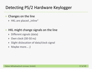Detecting PS/2 Hardware Keylogger
   Changes on the line
       HKL are placed „inline“


   HKL might change signals on the line
       Different signals (data)
       Own clock (30-50 ns)
       Slight dislocation of data/clock signal
       Maybe more… ;)




Fabian Mihailowitsch (cirosec GmbH)               17 of 49
 