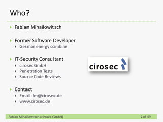 Who?
   Fabian Mihailowitsch

   Former Software Developer
       German energy combine

   IT-Security Consultant
       cirosec GmbH
       Penetration Tests
       Source Code Reviews

   Contact
       Email: fm@cirosec.de
       www.cirosec.de


Fabian Mihailowitsch (cirosec GmbH)   2 of 49
 