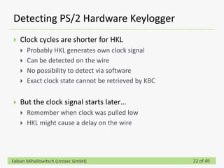 Detecting PS/2 Hardware Keylogger
   Clock cycles are shorter for HKL
       Probably HKL generates own clock signal
       Can be detected on the wire
       No possibility to detect via software
       Exact clock state cannot be retrieved by KBC

   But the clock signal starts later…
       Remember when clock was pulled low
       HKL might cause a delay on the wire




Fabian Mihailowitsch (cirosec GmbH)                    22 of 49
 