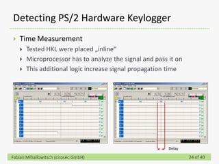 Detecting PS/2 Hardware Keylogger
   Time Measurement
       Tested HKL were placed „inline“
       Microprocessor has to analyze the signal and pass it on
       This additional logic increase signal propagation time




                                                          Delay

Fabian Mihailowitsch (cirosec GmbH)                               24 of 49
 