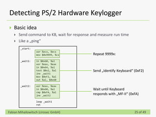 Detecting PS/2 Hardware Keylogger
   Basic idea
       Send command to KB, wait for response and measure run time
       Like a „ping“
        _start:
                  xor %ecx, %ecx
                  mov $0x9999, %cx             Repeat 9999x:
        _wait1:   in $0x60, %al
                  xor %eax, %eax
                  in $0x64, %al
                  test $0x2, %al               Send „Identify Keyboard“ (0xF2)
                  jne _wait1
                  mov $0xF2, %al
                  out %al, $0x60

        _wait2:   xor %eax, %eax
                  in $0x60, %al                Wait until Keyboard
                  cmp $0xFA, %al
                  jne _wait2                   responds with „MF-II“ (0xFA)
                  loop _wait1
                  ret

Fabian Mihailowitsch (cirosec GmbH)                                     25 of 49
 