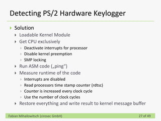 Detecting PS/2 Hardware Keylogger
   Solution
       Loadable Kernel Module
       Get CPU exclusively
           Deactivate interrupts for processor
           Disable kernel preemption
           SMP locking
       Run ASM code („ping“)
       Measure runtime of the code
           Interrupts are disabled
           Read processors time stamp counter (rdtsc)
           Counter is increased every clock cycle
           Use the number of clock cycles
       Restore everything and write result to kernel message buffer

Fabian Mihailowitsch (cirosec GmbH)                             27 of 49
 
