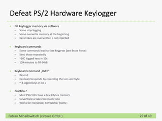 Defeat PS/2 Hardware Keylogger
   Fill Keylogger memory via software
       Some stop logging
       Some overwrite memory at the beginning
       Keystrokes are overwritten / not recorded

   Keyboard commands
       Some commands lead to fake keypress (see Brute Force)
       Send those repeatedly
       ~100 logged keys in 10s
       109 minutes to fill 64kB

   Keyboard command „0xFE“
       Resend
       Keyboard responds by resending the last-sent byte
       ~ 4 logged keys in 10 s

   Practical?
       Most PS/2 HKL have a few KBytes memory
       Nevertheless takes too much time
       Works for: KeyGhost, KEYKatcher (some)



Fabian Mihailowitsch (cirosec GmbH)                             29 of 49
 