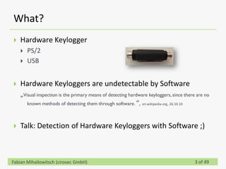 What?
   Hardware Keylogger
       PS/2
       USB


   Hardware Keyloggers are undetectable by Software
    „Visual inspection is the primary means of detecting hardware keyloggers, since there are no
       known methods of detecting them through software. “, en.wikipedia.org, 26.10.10



   Talk: Detection of Hardware Keyloggers with Software ;)



Fabian Mihailowitsch (cirosec GmbH)                                                     3 of 49
 