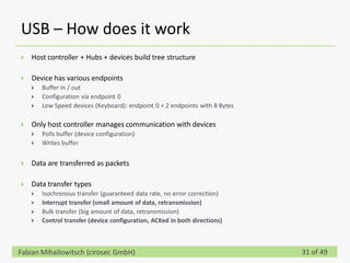 USB – How does it work
   Host controller + Hubs + devices build tree structure

   Device has various endpoints
       Buffer in / out
       Configuration via endpoint 0
       Low Speed devices (Keyboard): endpoint 0 + 2 endpoints with 8 Bytes

   Only host controller manages communication with devices
       Polls buffer (device configuration)
       Writes buffer


   Data are transferred as packets

   Data transfer types
       Isochronous transfer (guaranteed data rate, no error correction)
       Interrupt transfer (small amount of data, retransmission)
       Bulk transfer (big amount of data, retransmission)
       Control transfer (device configuration, ACKed in both directions)



Fabian Mihailowitsch (cirosec GmbH)                                           31 of 49
 