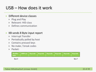 USB – How does it work
   Different device classes
       Plug and Play
       Relevant: HID class
       Defines communication

   KB sends 8 Byte input report
       Interrupt Transfer
       Periodically polled by host
       Contains pressed keys
       No make / break codes
       Packet:
         Modifier   OEM use   Keycode   Keycode   Keycode   Keycode   Keycode   Keycode
         keys

           Byte 0                                                                 Byte 7




Fabian Mihailowitsch (cirosec GmbH)                                                        32 of 49
 