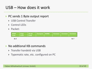 USB – How does it work
   PC sends 1 Byte output report
       USB Control Transfer
       Control LEDs
       Packet:
        NUM       Caps     Scroll     Compose   KANA   Constant   Constant   Constant
        Lock      Lock     Lock

          Bit 0                                                                Bit 7




   No addtional KB commands
       Transfer handeld via USB
       Typematic rate, etc. configured on PC


Fabian Mihailowitsch (cirosec GmbH)                                                     33 of 49
 