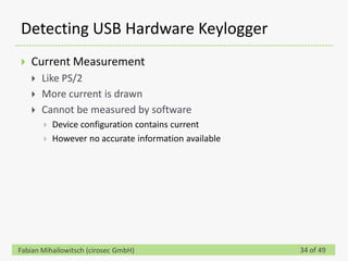 Detecting USB Hardware Keylogger
   Current Measurement
       Like PS/2
       More current is drawn
       Cannot be measured by software
           Device configuration contains current
           However no accurate information available




Fabian Mihailowitsch (cirosec GmbH)                     34 of 49
 