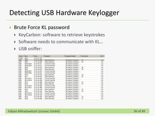 Detecting USB Hardware Keylogger
   Brute Force KL password
       KeyCarbon: software to retrieve keystrokes
       Software needs to communicate with KL…
       USB sniffer:




Fabian Mihailowitsch (cirosec GmbH)                  36 of 49
 