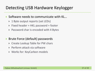 Detecting USB Hardware Keylogger
   Software needs to communicate with KL…
       1 Byte output reports (set LEDs)
       Fixed header + HKL password + footer
       Password char is encoded with 4 Bytes


   Brute Force (default) passwords
       Create Lookup Table for PW chars
       Perform attack via software
       Works for: KeyCarbon models




Fabian Mihailowitsch (cirosec GmbH)             37 of 49
 