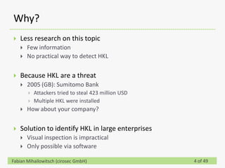Why?
   Less research on this topic
       Few information
       No practical way to detect HKL

   Because HKL are a threat
       2005 (GB): Sumitomo Bank
           Attackers tried to steal 423 million USD
           Multiple HKL were installed
       How about your company?

   Solution to identify HKL in large enterprises
       Visual inspection is impractical
       Only possible via software

Fabian Mihailowitsch (cirosec GmbH)                    4 of 49
 