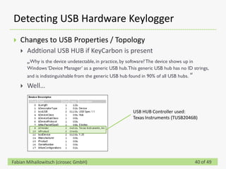 Detecting USB Hardware Keylogger
   Changes to USB Properties / Topology
       Addtional USB HUB if KeyCarbon is present
        „Why is the device undetectable, in practice, by software? The device shows up in
        Windows ‘Device Manager’ as a generic USB hub. This generic USB hub has no ID strings,
        and is indistinguishable from the generic USB hub found in 90% of all USB hubs. “

       Well…


                                                           USB HUB Controller used:
                                                           Texas Instruments (TUSB2046B)




Fabian Mihailowitsch (cirosec GmbH)                                                         40 of 49
 