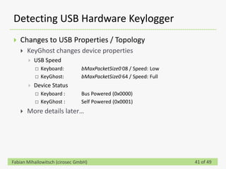 Detecting USB Hardware Keylogger
   Changes to USB Properties / Topology
       KeyGhost changes device properties
           USB Speed
               Keyboard:       bMaxPacketSize0 08 / Speed: Low
               KeyGhost:       bMaxPacketSize0 64 / Speed: Full
           Device Status
               Keyboard :      Bus Powered (0x0000)
               KeyGhost :      Self Powered (0x0001)
       More details later…




Fabian Mihailowitsch (cirosec GmbH)                                41 of 49
 