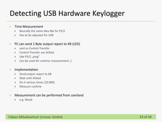 Detecting USB Hardware Keylogger
   Time Measurement
       Basically the same idea like for PS/2
       Has to be adjusted for USB

   PC can send 1 Byte output report to KB (LED)
       sent as Control-Transfer
       Control-Transfer are ACKed
       Like PS/2 „ping“
       Can be used for runtime measurement ;)

   Implementation
       Send output report to KB
       Wait until ACKed
       Do it various times (10.000)
       Measure runtime

   Measurement can be performed from userland
       e.g. libusb




Fabian Mihailowitsch (cirosec GmbH)                43 of 49
 