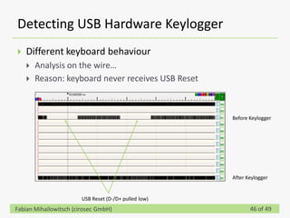 Detecting USB Hardware Keylogger
   Different keyboard behaviour
       Analysis on the wire…
       Reason: keyboard never receives USB Reset



                                                       Before Keylogger




                                                       After Keylogger


                        USB Reset (D-/D+ pulled low)
Fabian Mihailowitsch (cirosec GmbH)                           46 of 49
 