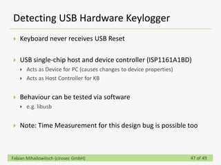 Detecting USB Hardware Keylogger
   Keyboard never receives USB Reset

   USB single-chip host and device controller (ISP1161A1BD)
       Acts as Device for PC (causes changes to device properties)
       Acts as Host Controller for KB


   Behaviour can be tested via software
       e.g. libusb


   Note: Time Measurement for this design bug is possible too



Fabian Mihailowitsch (cirosec GmbH)                                   47 of 49
 