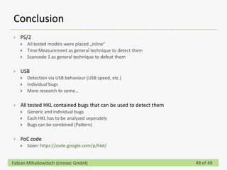 Conclusion
   PS/2
       All tested models were placed „inline“
       Time Measurement as general technique to detect them
       Scancode 1 as general technique to defeat them

   USB
       Detection via USB behaviour (USB speed, etc.)
       Individual bugs
       More research to come…

   All tested HKL contained bugs that can be used to detect them
       Generic and individual bugs
       Each HKL has to be analyzed seperately
       Bugs can be combined (Pattern)

   PoC code
       Soon: https://code.google.com/p/hkd/


Fabian Mihailowitsch (cirosec GmbH)                                 48 of 49
 