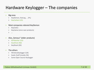Hardware Keylogger – The companies
   Big ones
       KeyDemon, KeeLog, … (PL)
       KeyCarbon (US)

   Most companies rebrand KeyDemon
       KeyCobra
       KeyLlama (once own products)
       …


   Also „famous“ (older products)
       KEYKatcher (US)
       KeyGhost (NZ)
       KeyShark (DE)

   The others
       WirelessKeylogger (UK)
       Exotic Stuff (mostly CN)
       Some Open Source Keylogger




Fabian Mihailowitsch (cirosec GmbH)    7 of 49
 