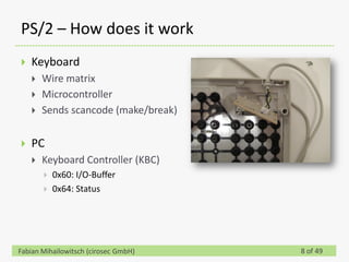 PS/2 – How does it work
   Keyboard
       Wire matrix
       Microcontroller
       Sends scancode (make/break)


   PC
       Keyboard Controller (KBC)
           0x60: I/O-Buffer
           0x64: Status




Fabian Mihailowitsch (cirosec GmbH)   8 of 49
 