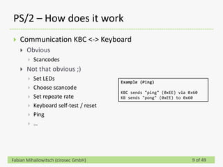 PS/2 – How does it work
   Communication KBC <-> Keyboard
       Obvious
           Scancodes
       Not that obvious ;)
           Set LEDs                     Example (Ping)
           Choose scancode
                                         KBC sends "ping" (0xEE) via 0x60
           Set repeate rate             KB sends "pong" (0xEE) to 0x60
           Keyboard self-test / reset
           Ping
           …




Fabian Mihailowitsch (cirosec GmbH)                                   9 of 49
 