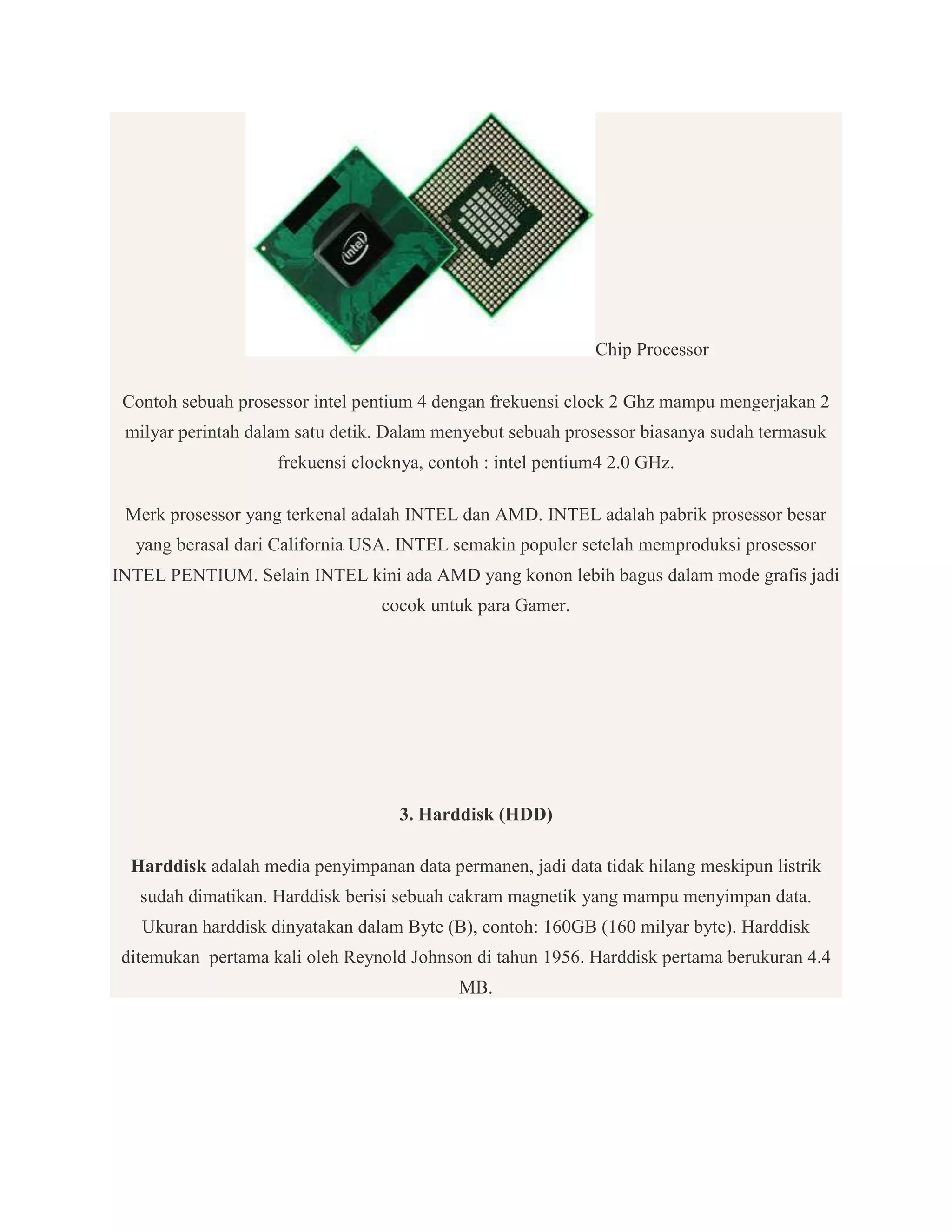 Chip Processor
Contoh sebuah prosessor intel pentium 4 dengan frekuensi clock 2 Ghz mampu mengerjakan 2
milyar perintah dalam satu detik. Dalam menyebut sebuah prosessor biasanya sudah termasuk
frekuensi clocknya, contoh : intel pentium4 2.0 GHz.
Merk prosessor yang terkenal adalah INTEL dan AMD. INTEL adalah pabrik prosessor besar
yang berasal dari California USA. INTEL semakin populer setelah memproduksi prosessor
INTEL PENTIUM. Selain INTEL kini ada AMD yang konon lebih bagus dalam mode grafis jadi
cocok untuk para Gamer.

3. Harddisk (HDD)
Harddisk adalah media penyimpanan data permanen, jadi data tidak hilang meskipun listrik
sudah dimatikan. Harddisk berisi sebuah cakram magnetik yang mampu menyimpan data.
Ukuran harddisk dinyatakan dalam Byte (B), contoh: 160GB (160 milyar byte). Harddisk
ditemukan pertama kali oleh Reynold Johnson di tahun 1956. Harddisk pertama berukuran 4.4
MB.

 