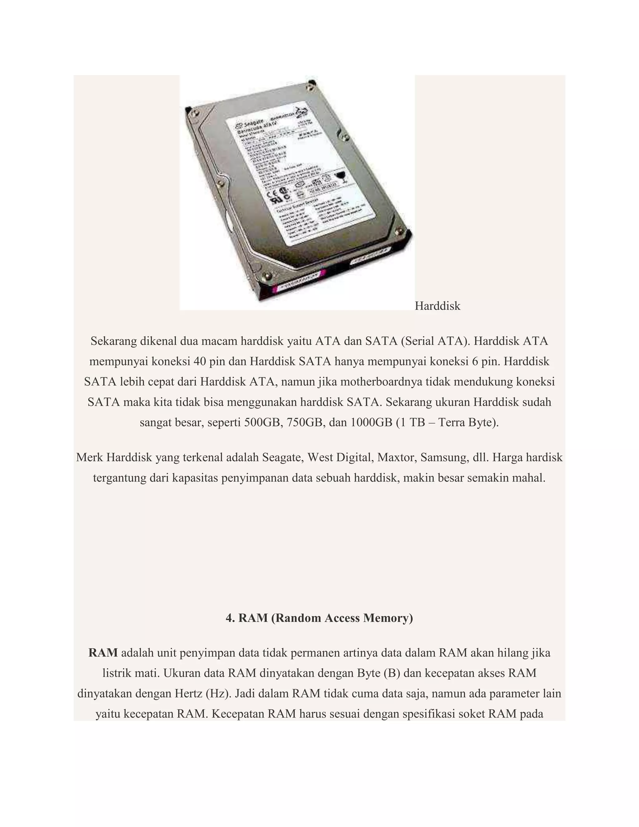 Harddisk
Sekarang dikenal dua macam harddisk yaitu ATA dan SATA (Serial ATA). Harddisk ATA
mempunyai koneksi 40 pin dan Harddisk SATA hanya mempunyai koneksi 6 pin. Harddisk
SATA lebih cepat dari Harddisk ATA, namun jika motherboardnya tidak mendukung koneksi
SATA maka kita tidak bisa menggunakan harddisk SATA. Sekarang ukuran Harddisk sudah
sangat besar, seperti 500GB, 750GB, dan 1000GB (1 TB – Terra Byte).
Merk Harddisk yang terkenal adalah Seagate, West Digital, Maxtor, Samsung, dll. Harga hardisk
tergantung dari kapasitas penyimpanan data sebuah harddisk, makin besar semakin mahal.

4. RAM (Random Access Memory)
RAM adalah unit penyimpan data tidak permanen artinya data dalam RAM akan hilang jika
listrik mati. Ukuran data RAM dinyatakan dengan Byte (B) dan kecepatan akses RAM
dinyatakan dengan Hertz (Hz). Jadi dalam RAM tidak cuma data saja, namun ada parameter lain
yaitu kecepatan RAM. Kecepatan RAM harus sesuai dengan spesifikasi soket RAM pada

 