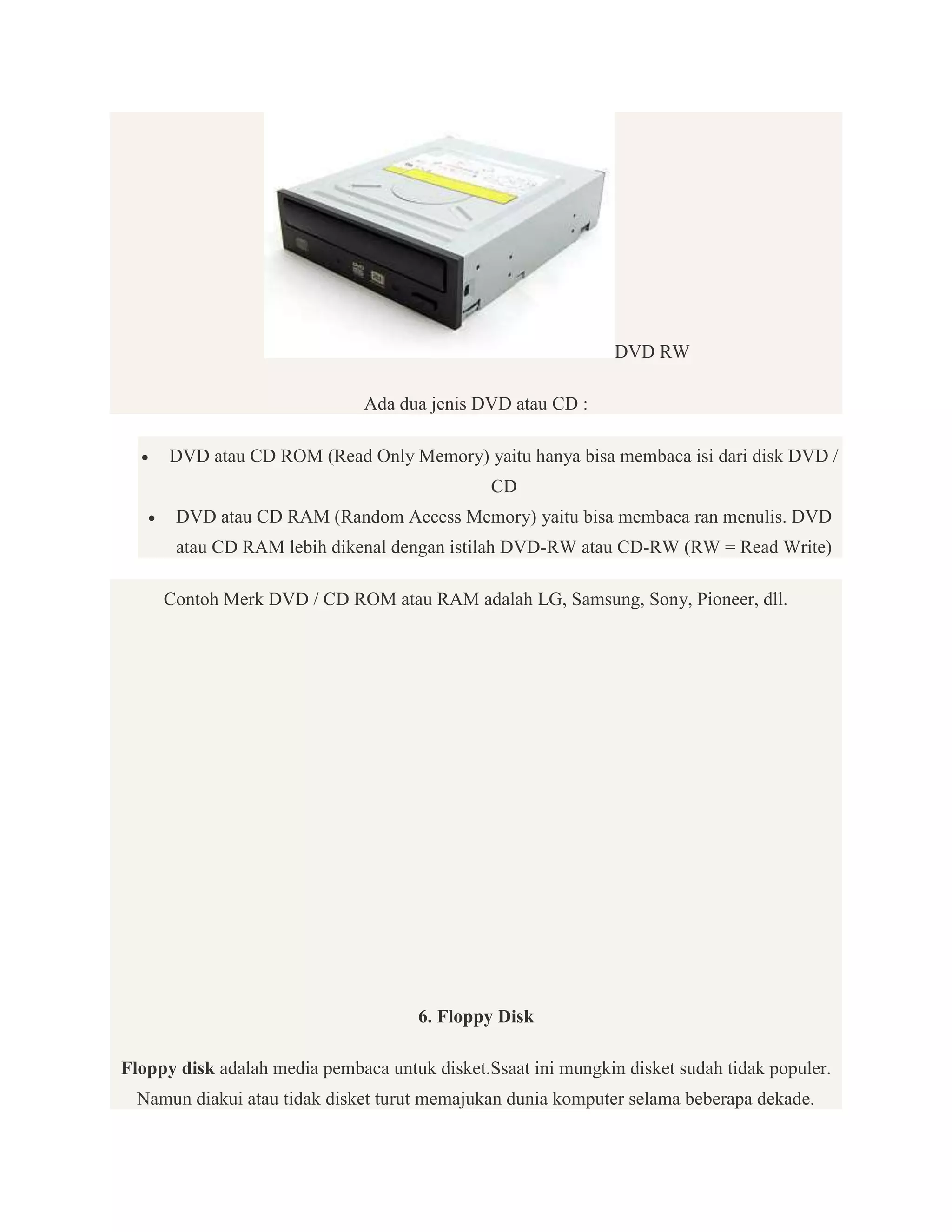 DVD RW
Ada dua jenis DVD atau CD :


DVD atau CD ROM (Read Only Memory) yaitu hanya bisa membaca isi dari disk DVD /
CD



DVD atau CD RAM (Random Access Memory) yaitu bisa membaca ran menulis. DVD
atau CD RAM lebih dikenal dengan istilah DVD-RW atau CD-RW (RW = Read Write)
Contoh Merk DVD / CD ROM atau RAM adalah LG, Samsung, Sony, Pioneer, dll.

6. Floppy Disk
Floppy disk adalah media pembaca untuk disket.Ssaat ini mungkin disket sudah tidak populer.
Namun diakui atau tidak disket turut memajukan dunia komputer selama beberapa dekade.

 