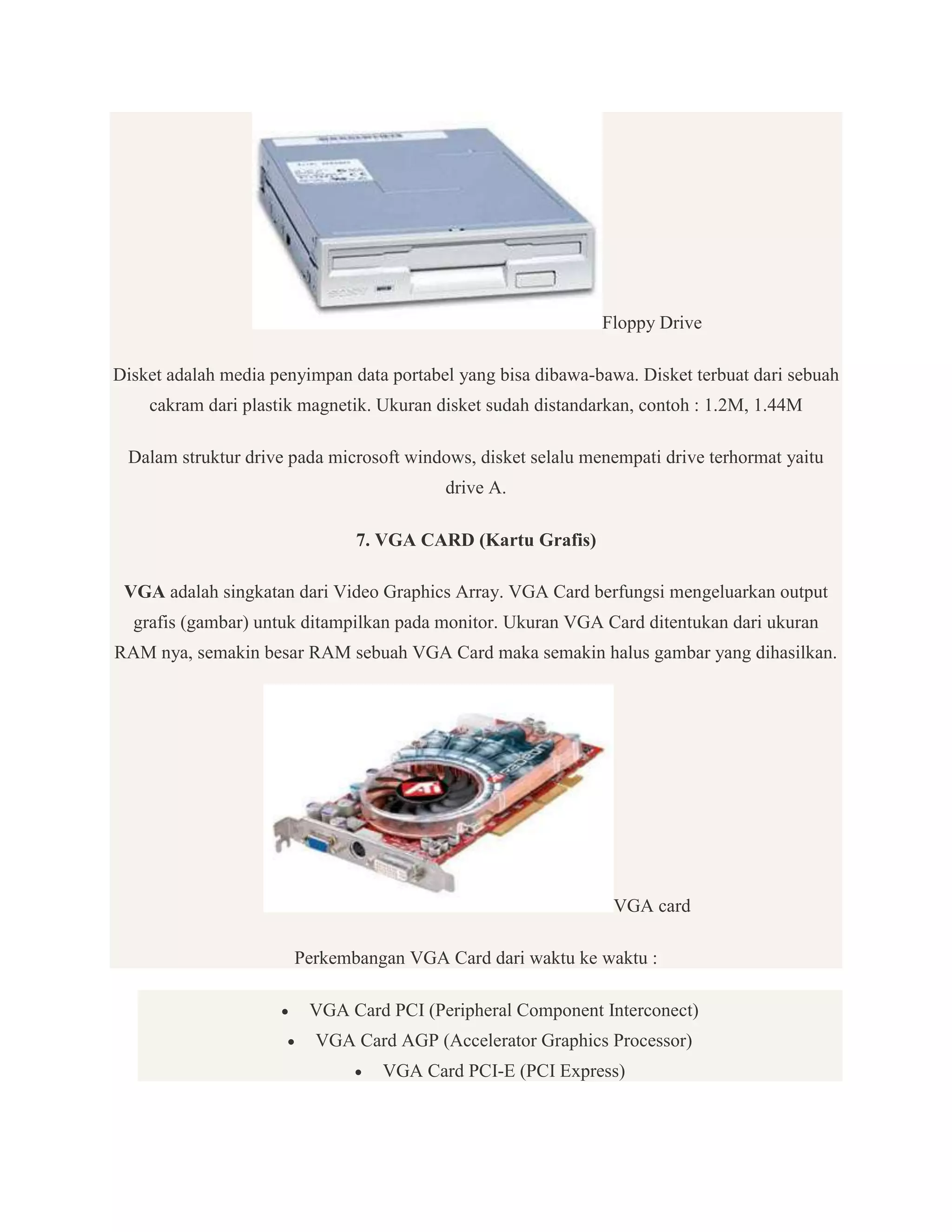 Floppy Drive
Disket adalah media penyimpan data portabel yang bisa dibawa-bawa. Disket terbuat dari sebuah
cakram dari plastik magnetik. Ukuran disket sudah distandarkan, contoh : 1.2M, 1.44M
Dalam struktur drive pada microsoft windows, disket selalu menempati drive terhormat yaitu
drive A.
7. VGA CARD (Kartu Grafis)
VGA adalah singkatan dari Video Graphics Array. VGA Card berfungsi mengeluarkan output
grafis (gambar) untuk ditampilkan pada monitor. Ukuran VGA Card ditentukan dari ukuran
RAM nya, semakin besar RAM sebuah VGA Card maka semakin halus gambar yang dihasilkan.

VGA card
Perkembangan VGA Card dari waktu ke waktu :



VGA Card PCI (Peripheral Component Interconect)
VGA Card AGP (Accelerator Graphics Processor)


VGA Card PCI-E (PCI Express)

 