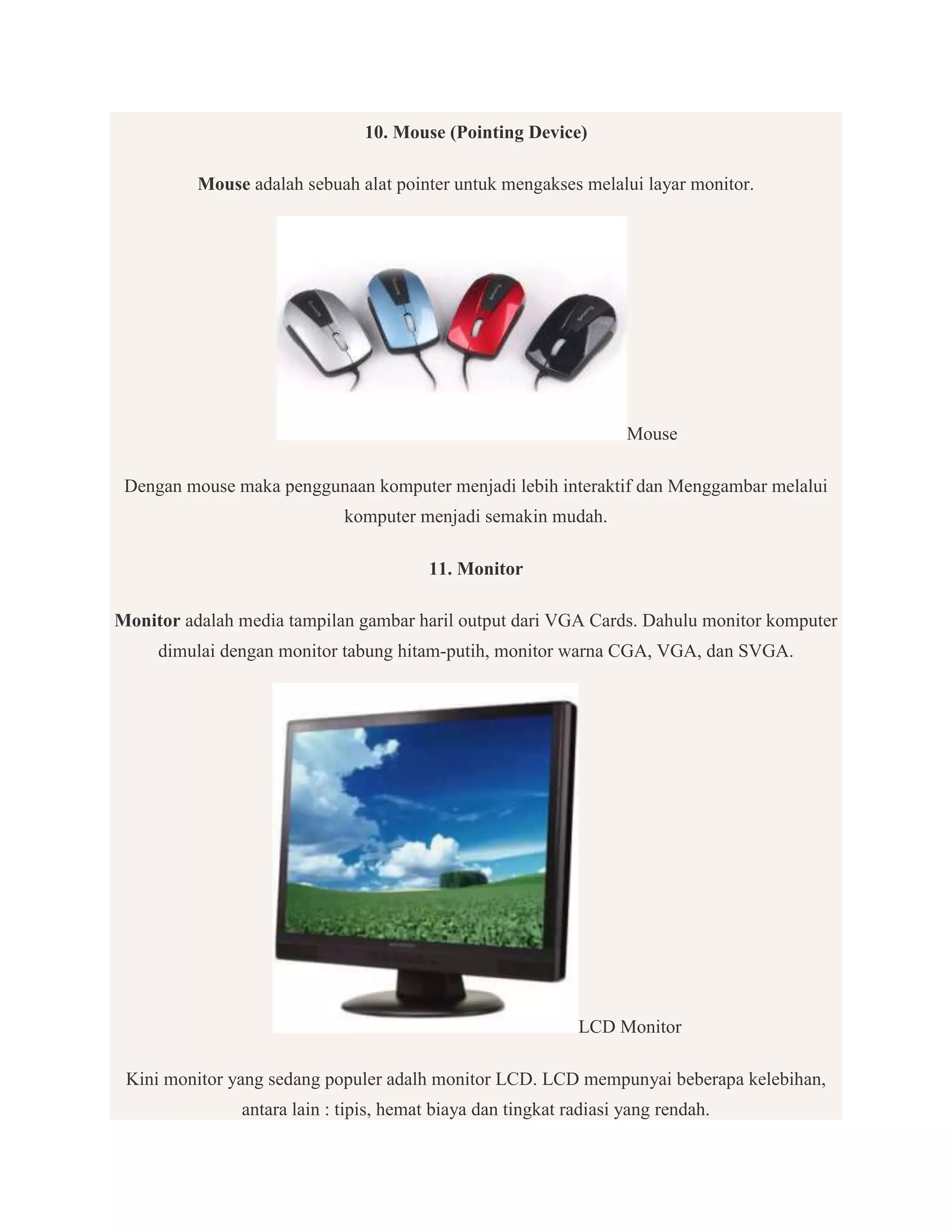10. Mouse (Pointing Device)
Mouse adalah sebuah alat pointer untuk mengakses melalui layar monitor.

Mouse
Dengan mouse maka penggunaan komputer menjadi lebih interaktif dan Menggambar melalui
komputer menjadi semakin mudah.
11. Monitor
Monitor adalah media tampilan gambar haril output dari VGA Cards. Dahulu monitor komputer
dimulai dengan monitor tabung hitam-putih, monitor warna CGA, VGA, dan SVGA.

LCD Monitor
Kini monitor yang sedang populer adalh monitor LCD. LCD mempunyai beberapa kelebihan,
antara lain : tipis, hemat biaya dan tingkat radiasi yang rendah.

 