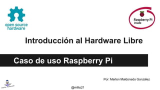 Introducción al Hardware Libre
Caso de uso Raspberry Pi
Por: Marlon Maldonado González
@mlito21
 