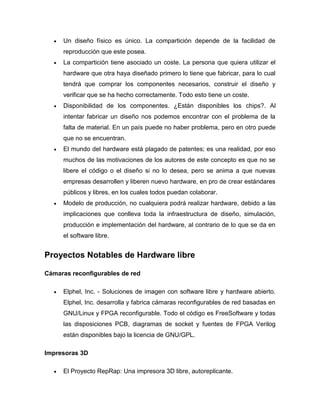  Un diseño físico es único. La compartición depende de la facilidad de
reproducción que este posea.
 La compartición tiene asociado un coste. La persona que quiera utilizar el
hardware que otra haya diseñado primero lo tiene que fabricar, para lo cual
tendrá que comprar los componentes necesarios, construir el diseño y
verificar que se ha hecho correctamente. Todo esto tiene un coste.
 Disponibilidad de los componentes. ¿Están disponibles los chips?. Al
intentar fabricar un diseño nos podemos encontrar con el problema de la
falta de material. En un país puede no haber problema, pero en otro puede
que no se encuentran.
 El mundo del hardware está plagado de patentes; es una realidad, por eso
muchos de las motivaciones de los autores de este concepto es que no se
libere el código o el diseño si no lo desea, pero se anima a que nuevas
empresas desarrollen y liberen nuevo hardware, en pro de crear estándares
públicos y libres, en los cuales todos puedan colaborar.
 Modelo de producción, no cualquiera podrá realizar hardware, debido a las
implicaciones que conlleva toda la infraestructura de diseño, simulación,
producción e implementación del hardware, al contrario de lo que se da en
el software libre.
Proyectos Notables de Hardware libre
Cámaras reconfigurables de red
 Elphel, Inc. - Soluciones de imagen con software libre y hardware abierto.
Elphel, Inc. desarrolla y fabrica cámaras reconfigurables de red basadas en
GNU/Linux y FPGA reconfigurable. Todo el código es FreeSoftware y todas
las disposiciones PCB, diagramas de socket y fuentes de FPGA Verilog
están disponibles bajo la licencia de GNU/GPL.
Impresoras 3D
 El Proyecto RepRap: Una impresora 3D libre, autoreplicante.
 