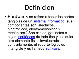 Definicion
• Hardware: se refiere a todas las partes
tangibles de un sistema informático; sus
componentes son: eléctricos,
electrónicos, electromecánicos y
mecánicos.1 Son cables, gabinetes o
cajas, periféricos de todo tipo y cualquier
otro elemento físico involucrado;
contrariamente, el soporte lógico es
intangible y es llamado software.