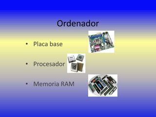 Ordenador
• Placa base

• Procesador
• Memoria RAM

 